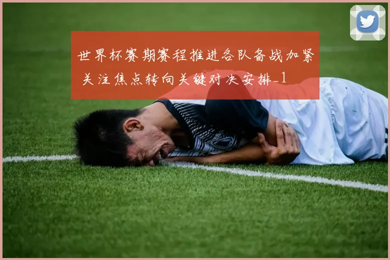 世界杯赛期赛程推进各队备战加紧 关注焦点转向关键对决安排_1