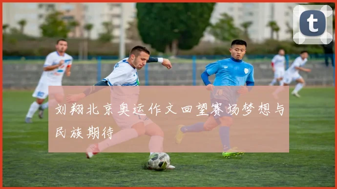 刘翔北京奥运作文回望赛场梦想与民族期待