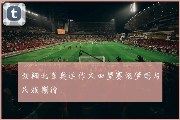刘翔北京奥运作文回望赛场梦想与民族期待