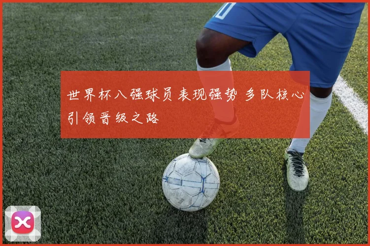 世界杯八强球员表现强势 多队核心引领晋级之路