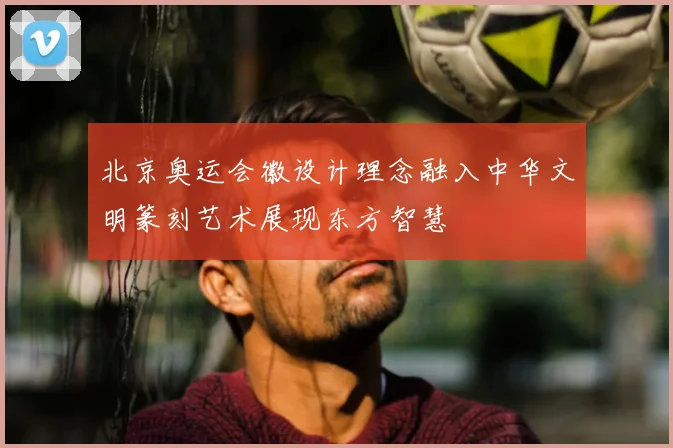 北京奥运会徽设计理念融入中华文明篆刻艺术展现东方智慧