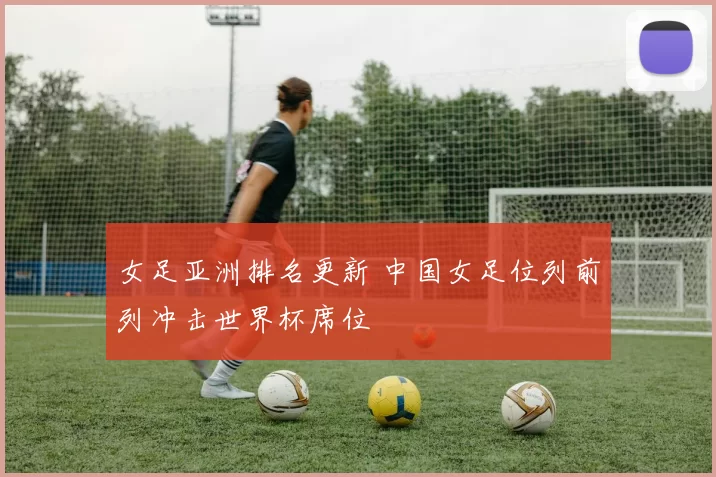 女足亚洲排名更新 中国女足位列前列冲击世界杯席位