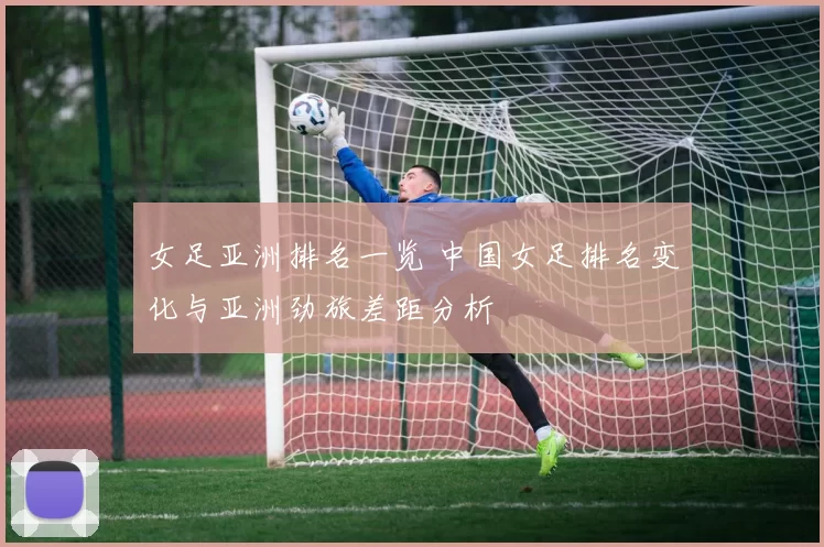 女足亚洲排名一览 中国女足排名变化与亚洲劲旅差距分析