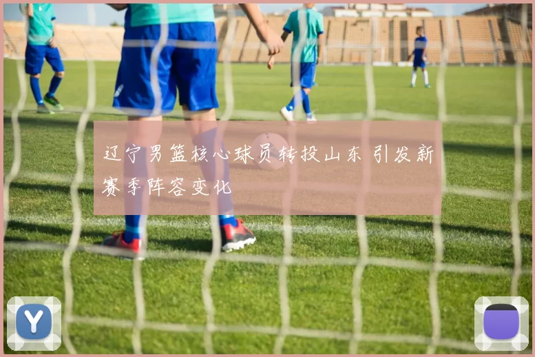 辽宁男篮核心球员转投山东 引发新赛季阵容变化