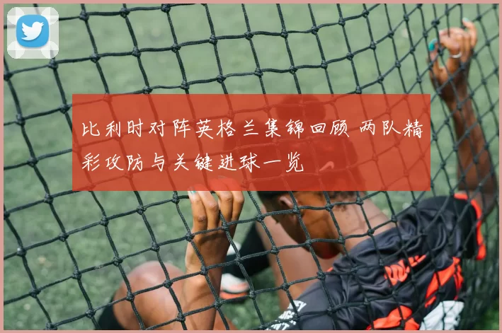 比利时对阵英格兰集锦回顾 两队精彩攻防与关键进球一览