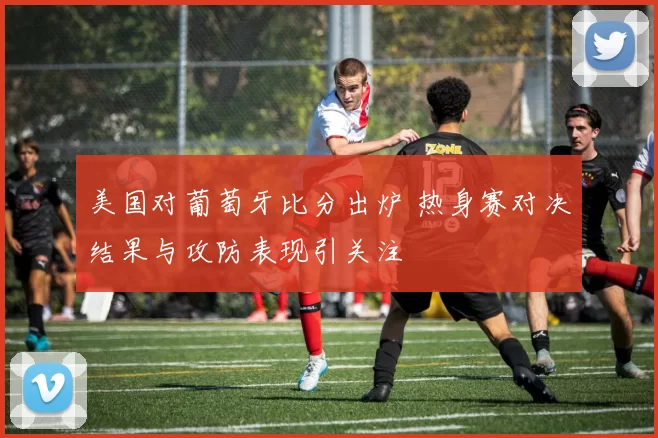美国对葡萄牙比分出炉 热身赛对决结果与攻防表现引关注