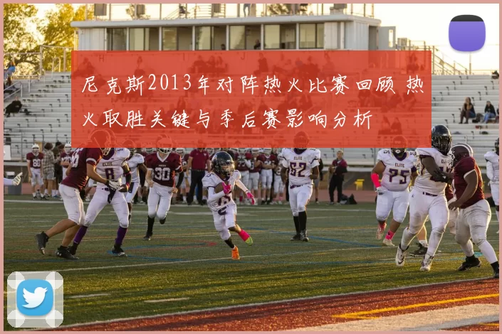 尼克斯2013年对阵热火比赛回顾 热火取胜关键与季后赛影响分析