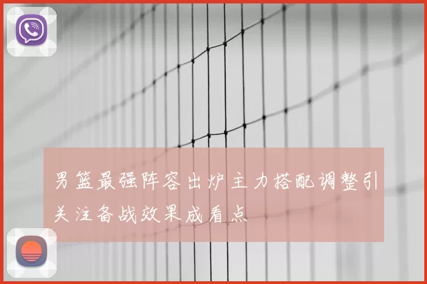 男篮最强阵容出炉主力搭配调整引关注备战效果成看点