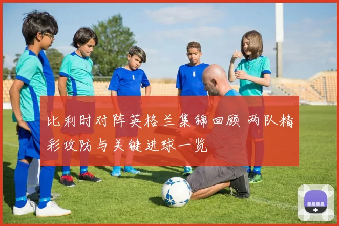 比利时对阵英格兰集锦回顾 两队精彩攻防与关键进球一览