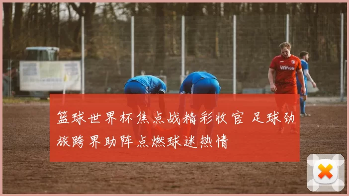 篮球世界杯焦点战精彩收官 足球劲旅跨界助阵点燃球迷热情