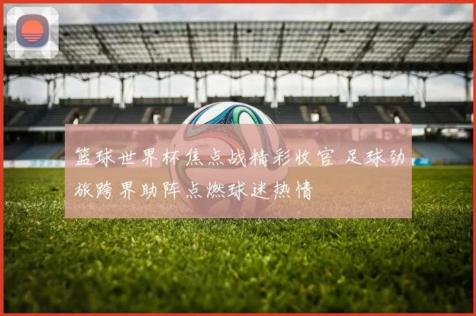 篮球世界杯焦点战精彩收官 足球劲旅跨界助阵点燃球迷热情