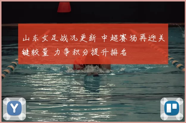 山东女足战况更新 中超赛场再迎关键较量 力争积分提升排名