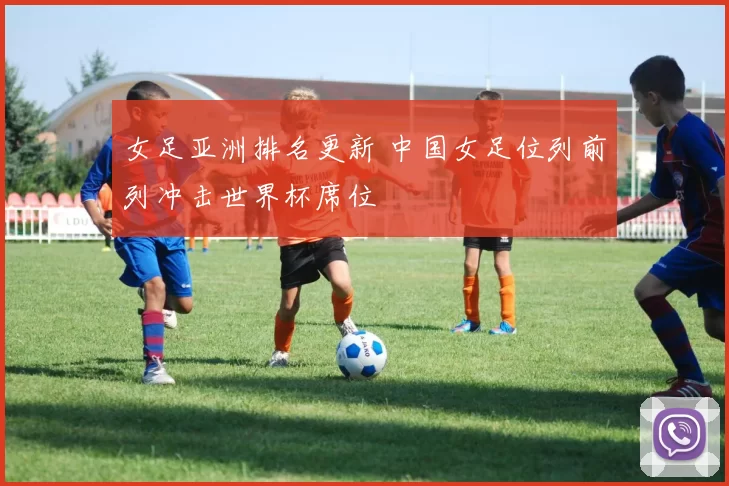女足亚洲排名更新 中国女足位列前列冲击世界杯席位